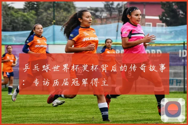 乒乓球世界杯奖杯背后的传奇故事：专访历届冠军得主