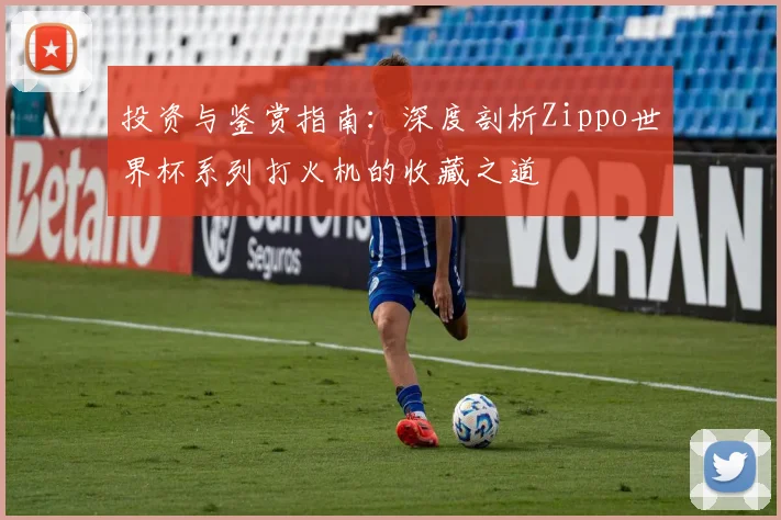 投资与鉴赏指南：深度剖析Zippo世界杯系列打火机的收藏之道