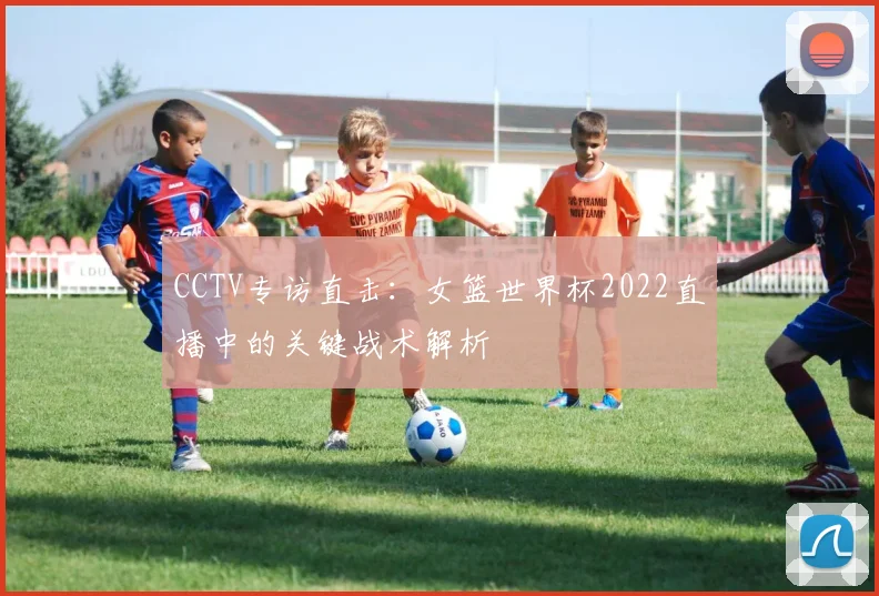 CCTV专访直击：女篮世界杯2022直播中的关键战术解析