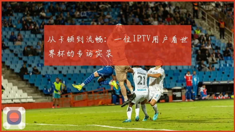 从卡顿到流畅：一位IPTV用户看世界杯的专访实录